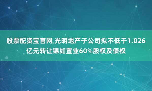 股票配资宝官网 光明地产子公司拟不低于1.026亿元转让锦如置业60%股权及债权