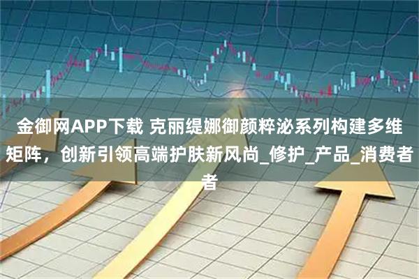 金御网APP下载 克丽缇娜御颜粹泌系列构建多维矩阵,创新引领高端护肤新风尚_修护_产品_消费者