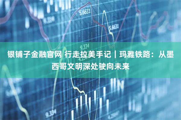 银铺子金融官网 行走拉美手记|玛雅铁路:从墨西哥文明深处驶向未来