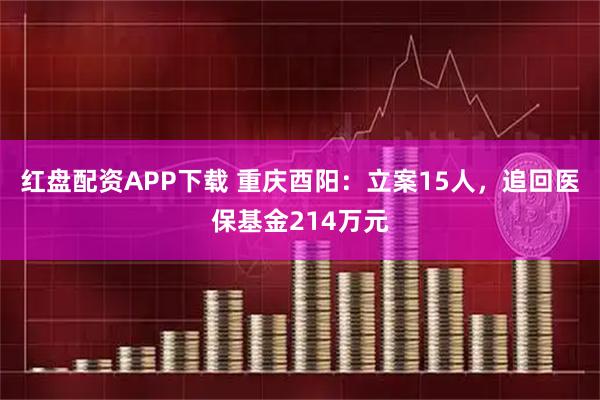 红盘配资APP下载 重庆酉阳：立案15人，追回医保基金214万元