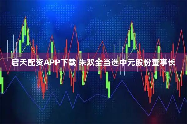 启天配资APP下载 朱双全当选中元股份董事长