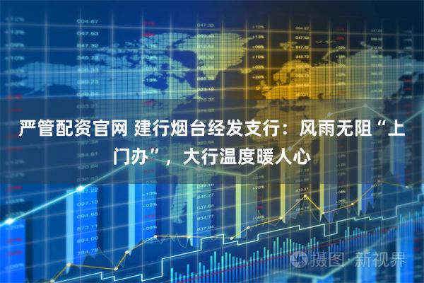 严管配资官网 建行烟台经发支行：风雨无阻“上门办”，大行温度暖人心