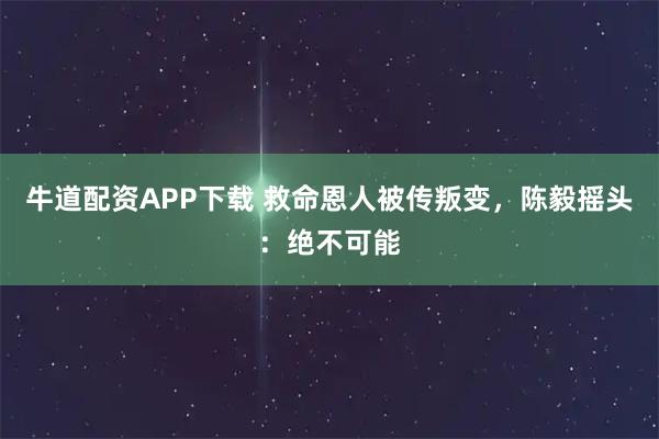 牛道配资APP下载 救命恩人被传叛变，陈毅摇头：绝不可能