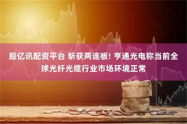 股亿讯配资平台 斩获两连板! 亨通光电称当前全球光纤光缆行业市场环境正常